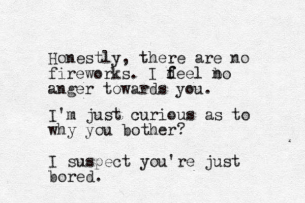 Honestly, there are no fireworks. I d f feel bo anger towards you. n I'm just curious as to why you bother? I suspect you're just bored.