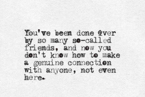 You've been done iver by so many so-called friends, and now you don't know how to make a genuine connection with anyone, not even here. o 