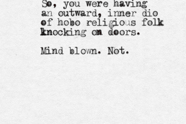 So, you were having an outward, inner dio of hobo religious folk ln knocking on doors. Mind blown. Not. 