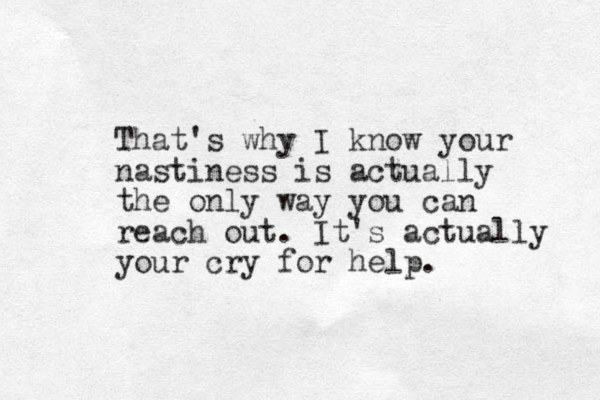 That's why I know your nastiness is actually the only way you can reach out . It's actually your cry for help.