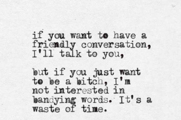 if you want to have a friendly conversation, I'll talk to you, but if you just want to be a bitch, I'm not interested in bandying words. It's a waste of time.