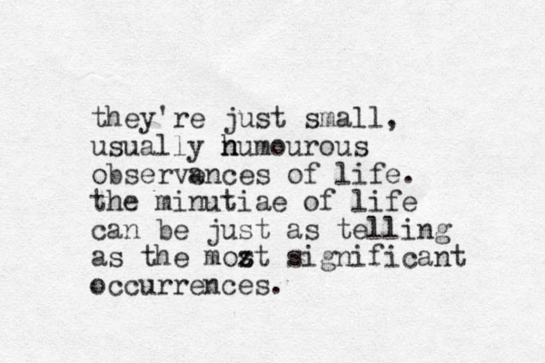 they're just small, usually n h humourous observences of life. a the minutiae of life can be just as telling as the mozt s significant occurrences.