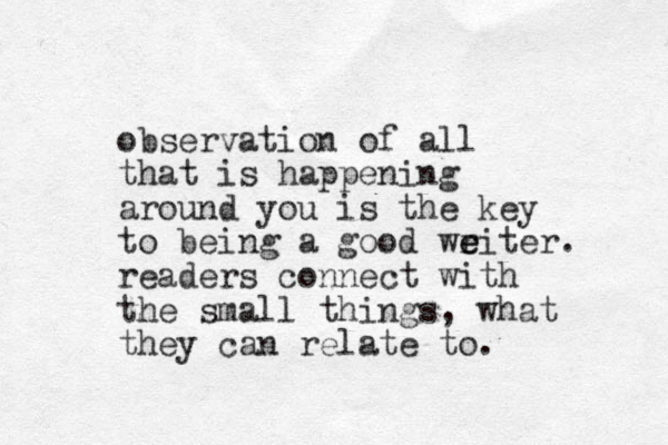 observation of all that is happening around you is the key to being a good weiter r e . readers connect with the small things, what they can relate to.