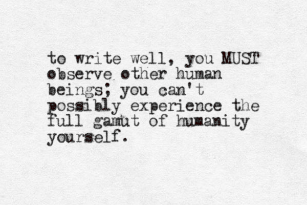 to write well, you MUST observe other human beings; you can't possibly experience the full gamut of humanity yourself. 