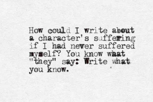 How could I write about a character's suffering if I had never suffered myself? You know wa hat "they" say: Write what you know. 