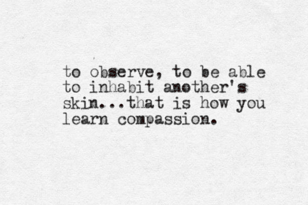 to observe, to be able to inhabit another's skin...that is how you learn compassion.
