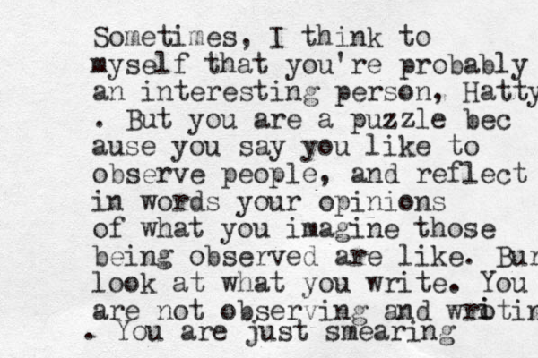 Sometimes, I think to myself that you're probably an interesting person, Hatty . But you are a puzzle bec ause you say you like to observe people, and reflect in words your opinions of what you imagine those being observed are like. Bur look at what you write. You are not observing and wroting i i . You are just smearing 