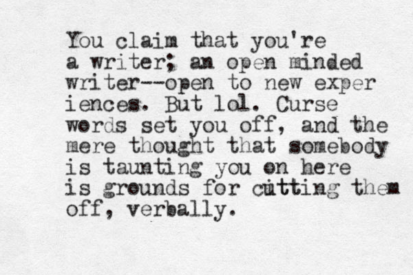 You claim that you're a writer; a n open minded writer--open to new exper iences. But lol. Curse words set you off, and the mere thought that somebody is taunting you on here is grounds for citt utting them off, verbally. 