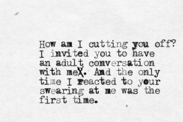 How am I cutting you off? I in it v ed you to have an adult conversation with me? / \. And the only time I reacted to your swearing at me was the first time.