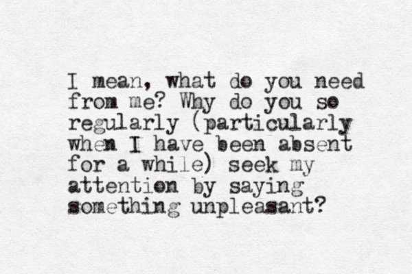 I mean, what do you need from me? Why do you so regularly (particularly when I have been absent for a while) seek my attention by saying something unpleasant?