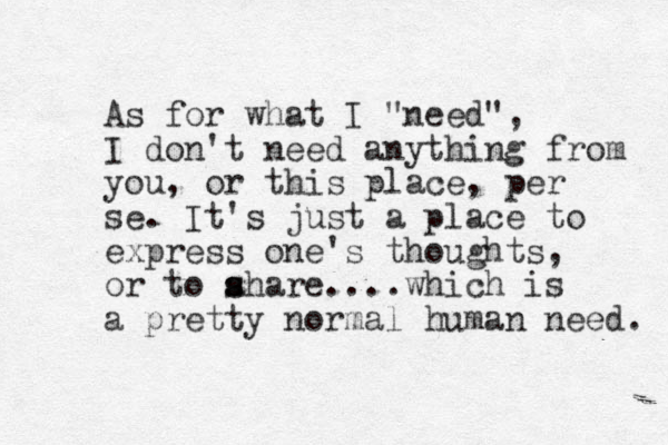 As for what I "need", I don't need anything from you, or this place, per se. It's just a place to express one's thoughts, or to ahare s s ....which is a pretty normal human need. 