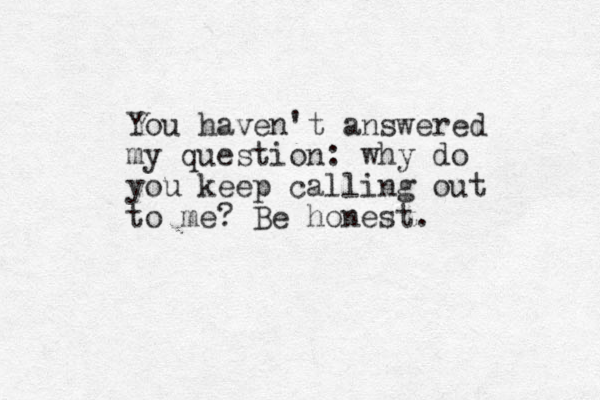 You haven't answered my question: why do you keep calling out to me? Be honest.