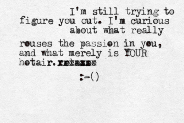 I'm still trying to figure you out. I'm curious about what really rouses the passion in you, and what merely is YOUR hotair relase ease re xxxxxxx r. :-()