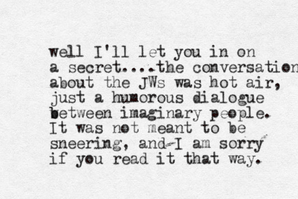 well I'll let you in on a secret.... the conversation about the JWs was hot air, just a humorous dialogue w b between imaginary people. It was not meant to be sneering, and I am sorry if you read it that way. 