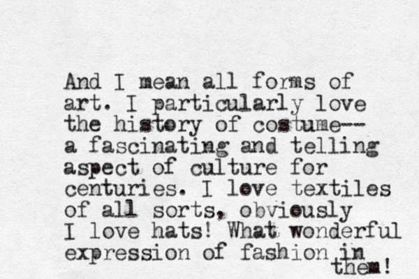 And I mean all forms of art. I particularly love the history of costume u -- a fascinating and telling aspect of culture for centuries. I love textiles of all sorts, obviously I love hats! What wonderful expression of fashion in the m! 