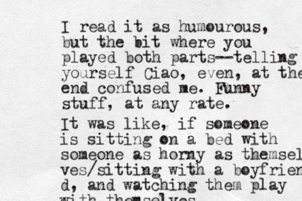 I read it as humourous, but the bit where you played both parts--telling yourself Ciao, even, at the end confused me. Funny stuff, at any rate. It was like, if someone is sitting on a bed with someone as horny as themsel ves/sitting with a boyfriend d, and watching them play with themselves 