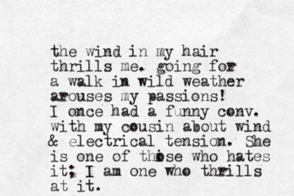 the wind in my hair thrills me. going for a walk in wild weather arouses my passions! I once had a funny conv. with my cousin about wind & electrical tension. She is one of thise o who hates it; I am one who thrills at it.