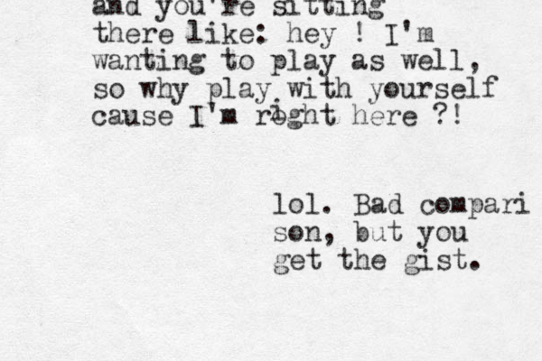 and you're sitting there like: hey ! I'm wanting to play as well, so why play with your self cause I'm roght here ?! i lol. Bad compari son, but you get the gist. 