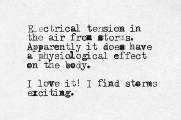 Electrical tension in the air from storms. Apparently it does have a physiological effect on the body. I love it! I find storms exciting.