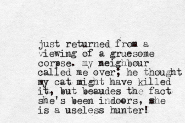 just returned from a viewing of a gruesome corpse. my neighbour called me over; he thought my cat might have killed it, but beaudes the fact she's been indoors, she is a useless hunter!