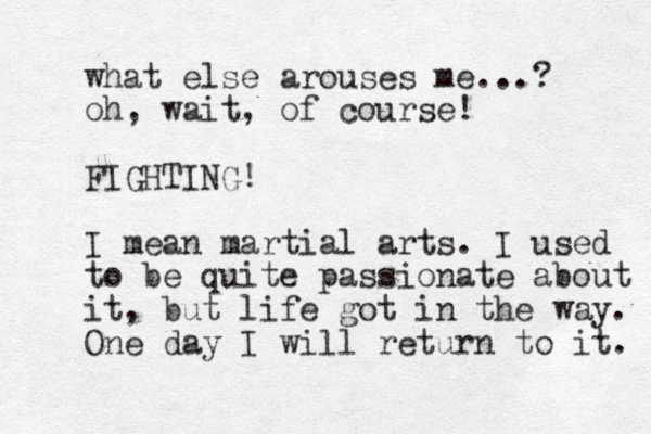 what else arouses me...? oh, wait, of course! FIGHTING! I mean martial arts. I used to be quite passionate about it, but life got in the way. One day I will return to it. 