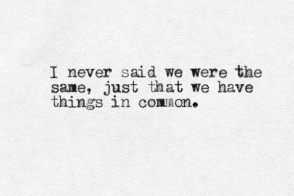 I never said we were the same, just that we have things in common.