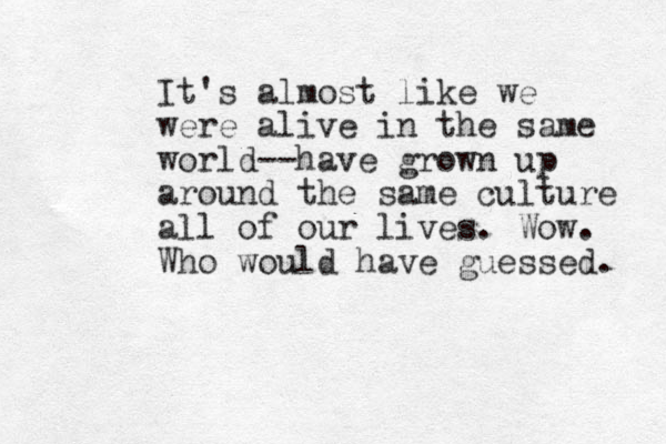 It's almost like we were alive in the same world--have grown up around the same culture all of our lives. Wow. Who would have guessed. 