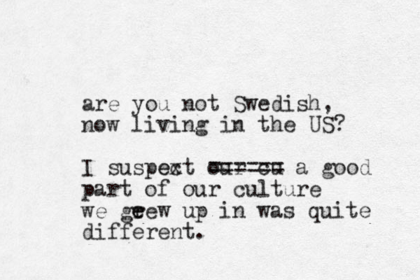 are you not Swedish, now living in the US? I suspext c e our cu ====== a good part of our culture we geew e r up in was quite different. 