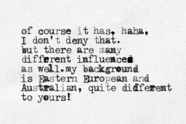 of course it has. , haha. , I don't deny that. but there are many diffr erent influenced s s as well.my backg round is Eastern European and Australian, quite didf f d erent to yours! 