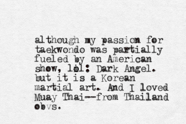 although my passion for taekwondo was partially fueled by an American show, lil o o : Dark Angel. but it is a Korean martial art. And I loved Muay Thai--from Thailand obvs.