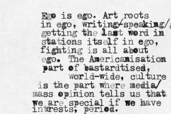 Ego is ego. Art roots in ego, writing- /speaking/ge getting the last word in stations itself in ego, fighting is all about ego. The Americanisation part of bastardtises d, world-wide, culture is the part where media/ mass opinion tells us that we are special if se w we have intrests, period. e 