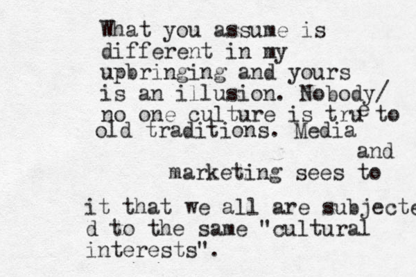 What you assume is different in my upbringing and yours is an illusion. Nobody/ no one culture is tru to e old traditions. Media and marketing sees to it that we all are subjected d to the same "cultural interests".
