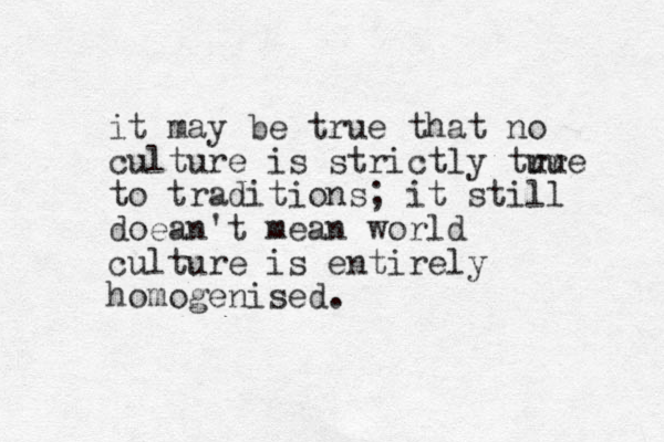 it may be true that no culture is strictly tur rue to traditions; it still doean't mean world culture is entirely homogenised.
