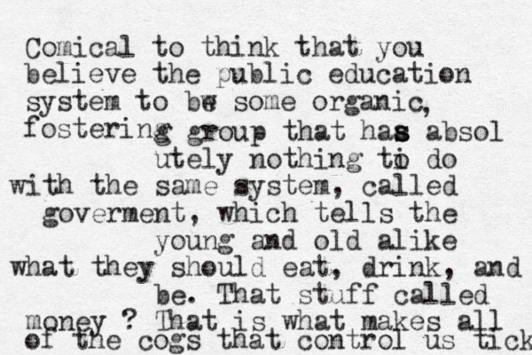 Comical to think that you believe the public education system to bw e some organic fostering , g group that haa s s absol utely nothing ti o do with the same system , called goverment, which tells the young and old alike what they should eat, drink, and be. That stuff called money ? That is what makes all of the cogs that control us tick 
