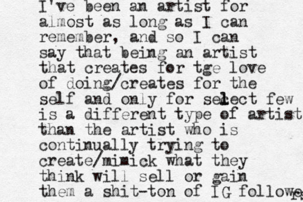 I've been an artist for almost as long as I can remember, and so I can say that being an artist that creates for tge love of doing/creates for the self and only for sec l lect few is a different type of artist than the artist who is continually trying to create /mimick what they think will sell or gain them a shit-ton of IG followers rs 