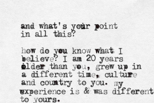 and what's yoir u u point in all this? how do you know what I believe? I am 20 years ilder o o than you, grew up in a different time, culture and country to you. my wxperience e is & was different to yours. 