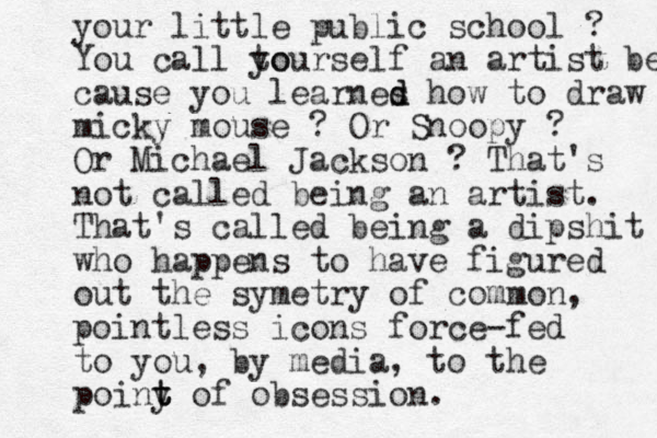 your little public school ? You call to yourself an artist becau cause you learnes d d how to draw micky mouse ? Or Snoopy ? Or Michael Jackson ? That's not called being an artist. That's called being a dipshit who happens to have figured out the symetry of common, pointless icons force-fed to you, by media, to the poiny t t t of obsession. 