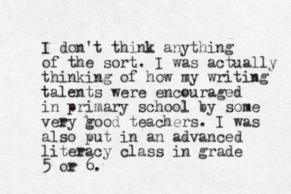 I don't think anything of the sort. I was actually thinking of how my writing talents were encouraged in primary school by some very good teachers. I was also put in an advanced literacy class in grade 5 or 6. 