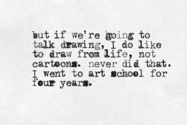 but if we're h g going to talk drawing, I do like to draw from life, not cartoons. never did that. I went to art school for four years. 