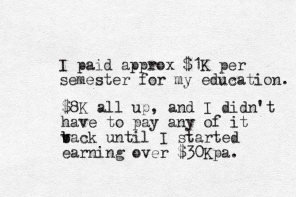 I paid approx $1K per semester for my education. $8K all up, and I didn't have to pay any of it v b back until I started earning over $30Kpa. 