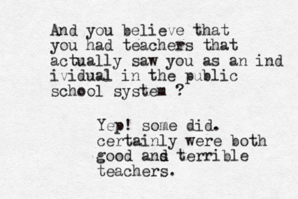 And you believe that you had teachers that actually saw you as an ind ividual in the public school system ? Yep! some did. certainly were both good ans d d terrible teachers.