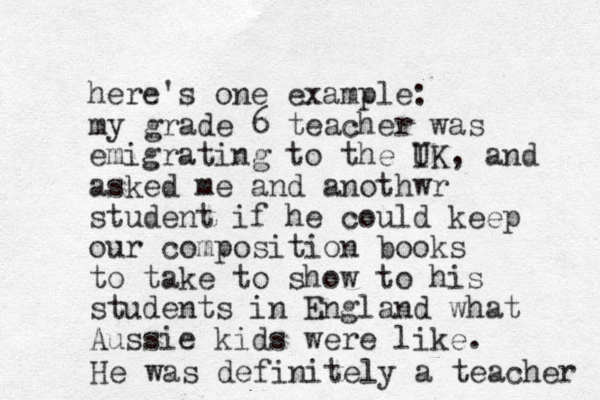 here's one example: my grade 6 teacher was emigrating to the I UK, and asked me and anothwr student if he could keep our composition books to take to show to his students in England what Aussie kids were like. He was definitely a teacher 