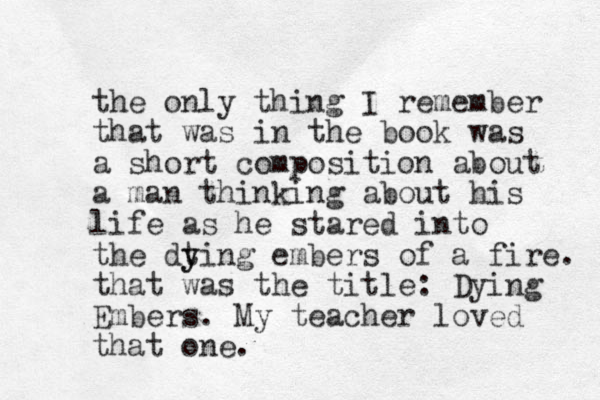 the only thing I remember that was in the book was a short composition about a man thinking about his life as he stared into the dting y y embers of a fire. that was the title: Dying Embers. My teacher loved that one.