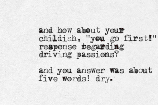 and how about your childish, "you go first!" reaponse s t r regarding driving passions? and you answer was about five words! dry. 