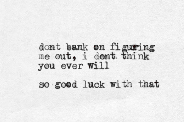 dont bank on figuring me out, i dont think you ever will so good luck with that