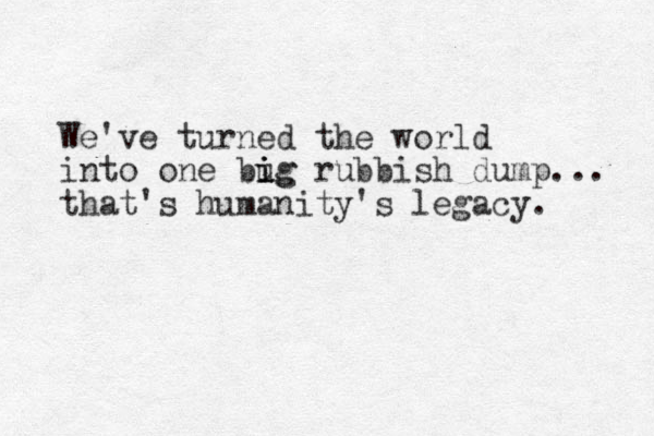 We've turned the world into one bug i i ig rubbish dump... that's humanity's legacy. 