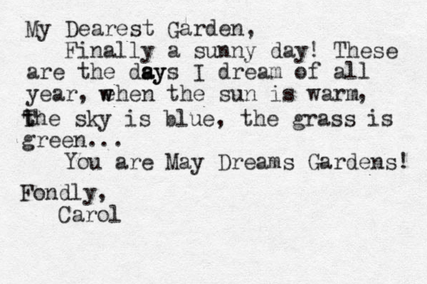 My Dearest Garden, Finally a sunny day! These are the dsy a ays I dream of all year, ehen the sun is warm , T t the sky is blue, the grass is green. .. w w You are May Dreams Gardens! Fondly, Carol