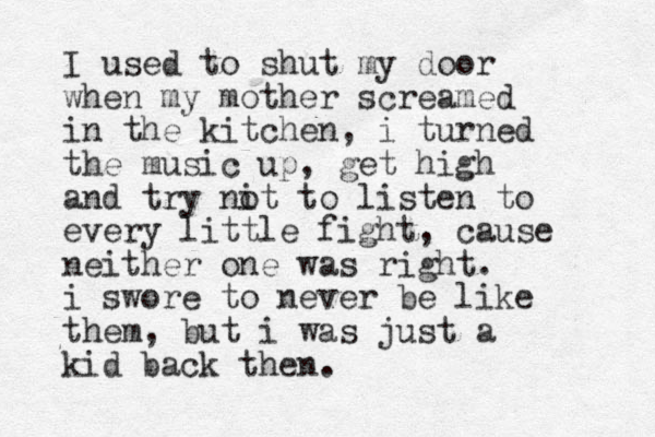 I used to shut my door when my mother screamed in the kitchen, i turned the music up, get high and try nit o to listen to every little fight, cause neither one was right . i swore to never be like them, but i was just a kid back then.