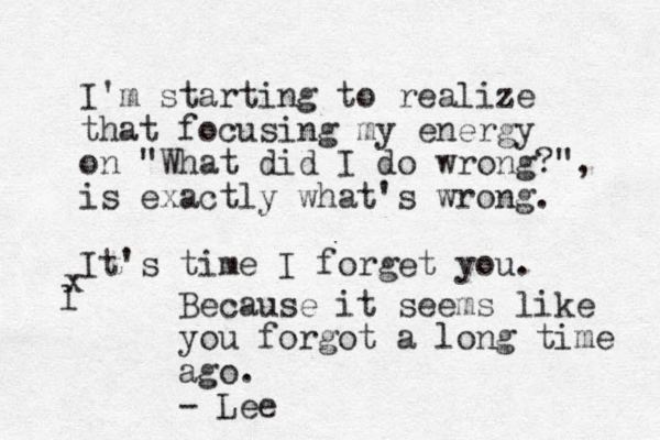 I'm starting to realize that focusing my energy on "What did I do wrong?", is exactly what's wrong. It's time I forget you. l x Because it seems like you forgot a long time ago. - Lee 