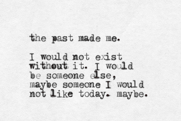 the past made me e. I would not exist without it. I would be someone else, maybe someone I would not like today. maybe. 